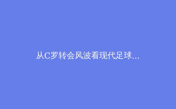 从C罗转会风波看现代足球的商业博弈与竞技本质 - 2
