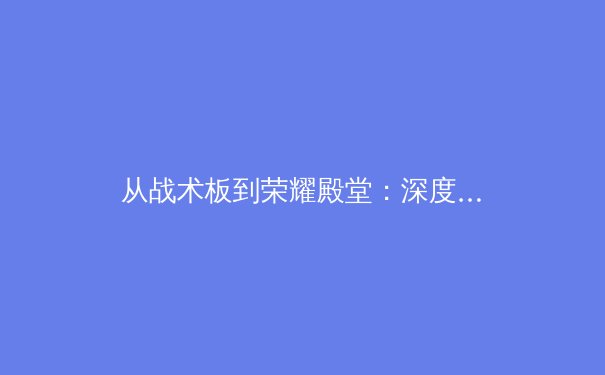 从战术板到荣耀殿堂：深度解析现代体育竞技背后的科学与艺术